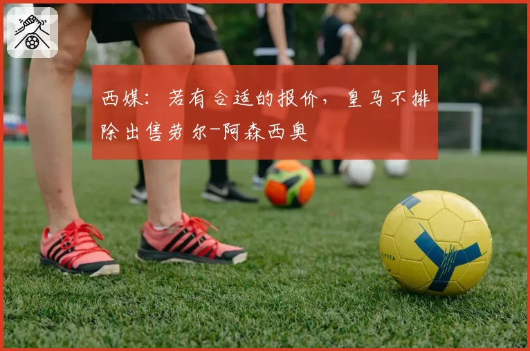 西媒：若有合适的报价，皇马不排除出售劳尔-阿森西奥