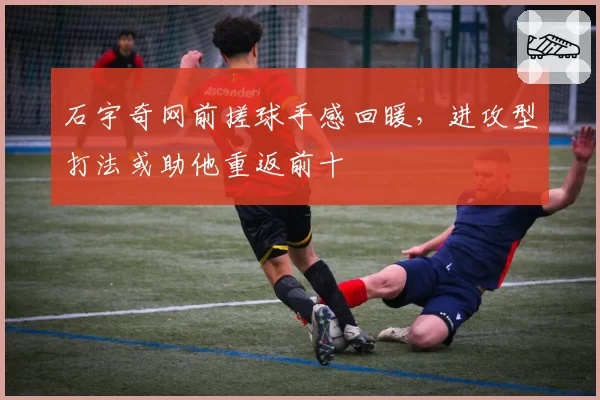 石宇奇网前搓球手感回暖,进攻型打法或助他重返前十
