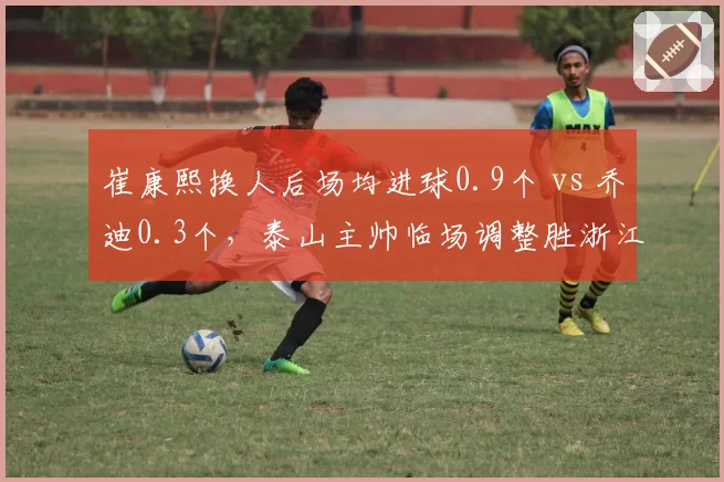 崔康熙换人后场均进球0.9个 vs 乔迪0.3个，泰山主帅临场调整胜浙江
