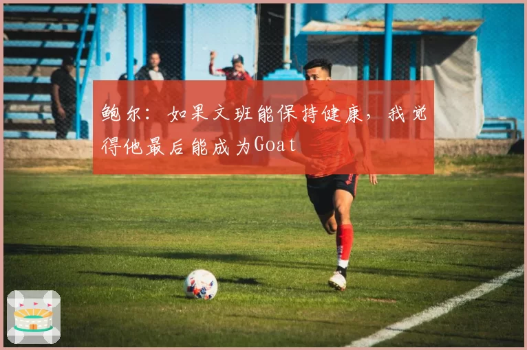 鲍尔：如果文班能保持健康，我觉得他最后能成为Goat