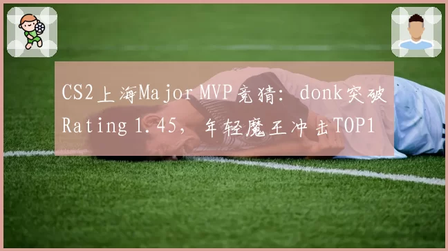 CS2上海Major MVP竞猜:donk突破Rating 1.45,年轻魔王冲击TOP1