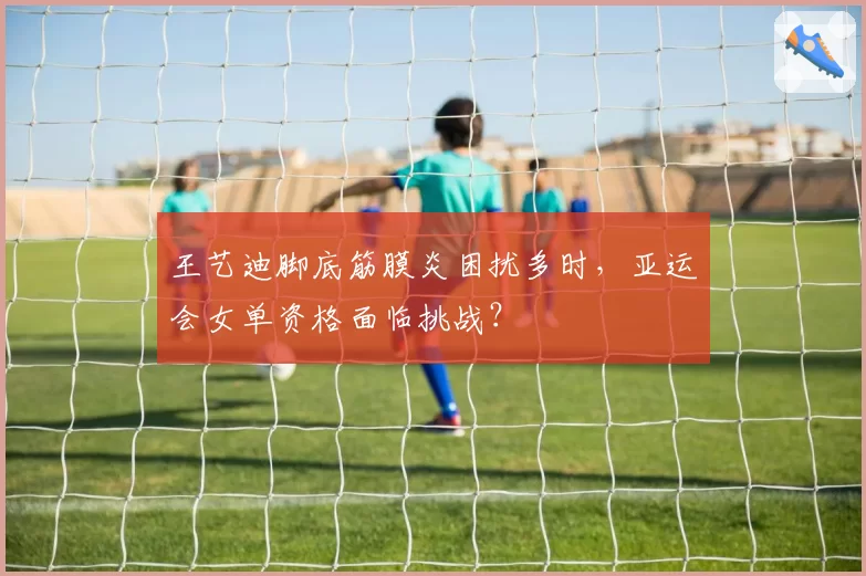 王艺迪脚底筋膜炎困扰多时,亚运会女单资格面临挑战?