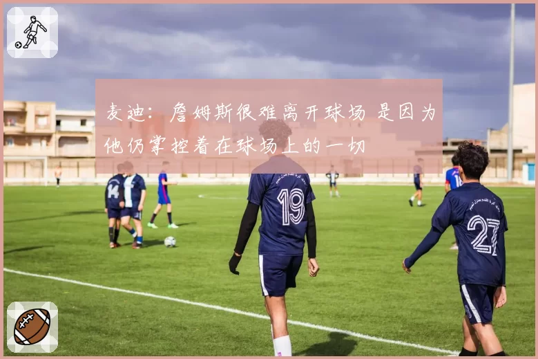 麦迪：詹姆斯很难离开球场 是因为他仍掌控着在球场上的一切