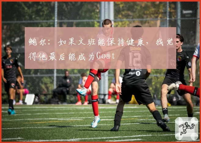鲍尔：如果文班能保持健康，我觉得他最后能成为Goat