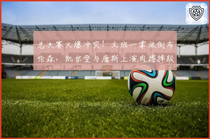 总决赛火爆冲突!文班一掌放倒布伦森,凯尔登与唐斯上演肉搏摔跤