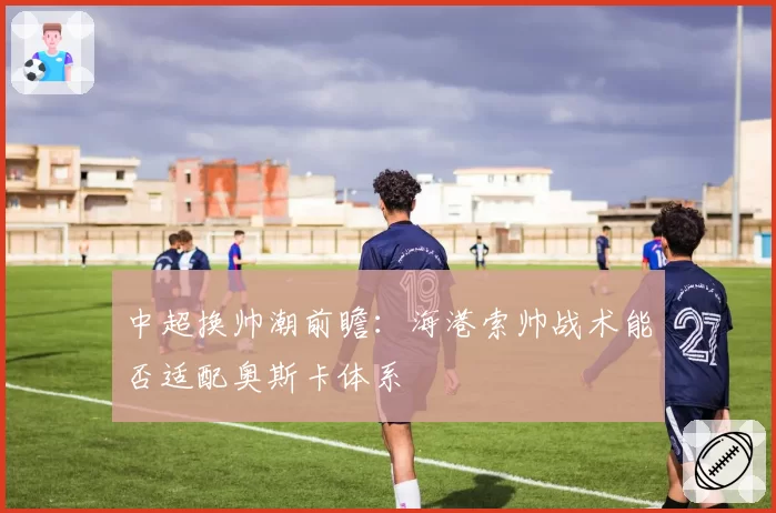 中超换帅潮前瞻:海港索帅战术能否适配奥斯卡体系