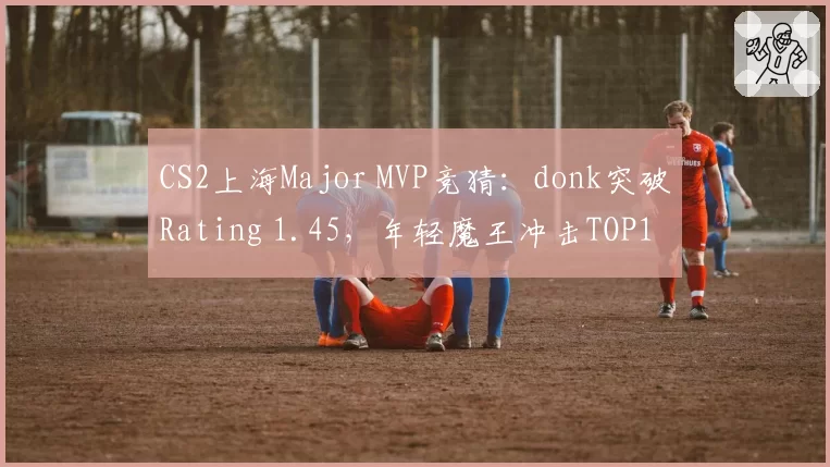 CS2上海Major MVP竞猜:donk突破Rating 1.45,年轻魔王冲击TOP1
