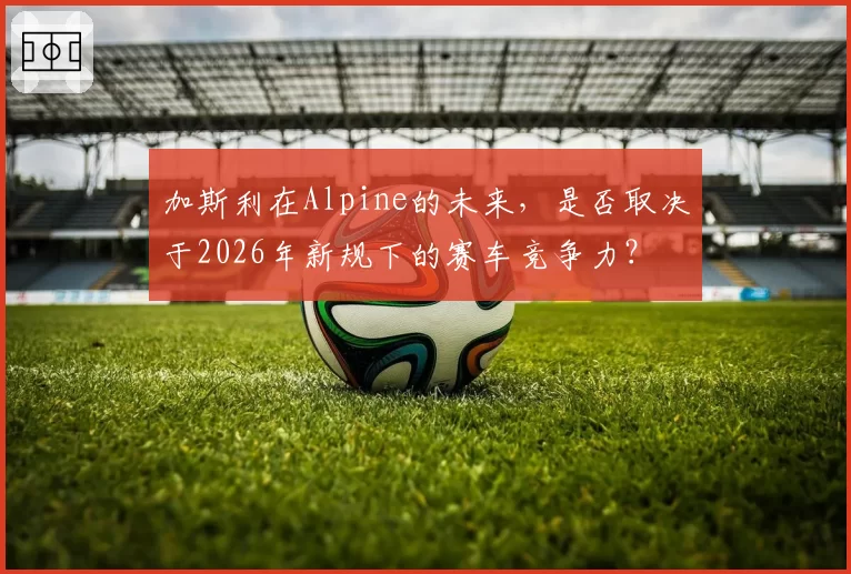 加斯利在Alpine的未来，是否取决于2026年新规下的赛车竞争力？