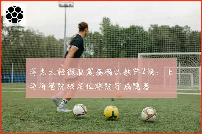 蒋光太轻微脑震荡确认缺阵2场，上海海港防线定位球防守成隐患